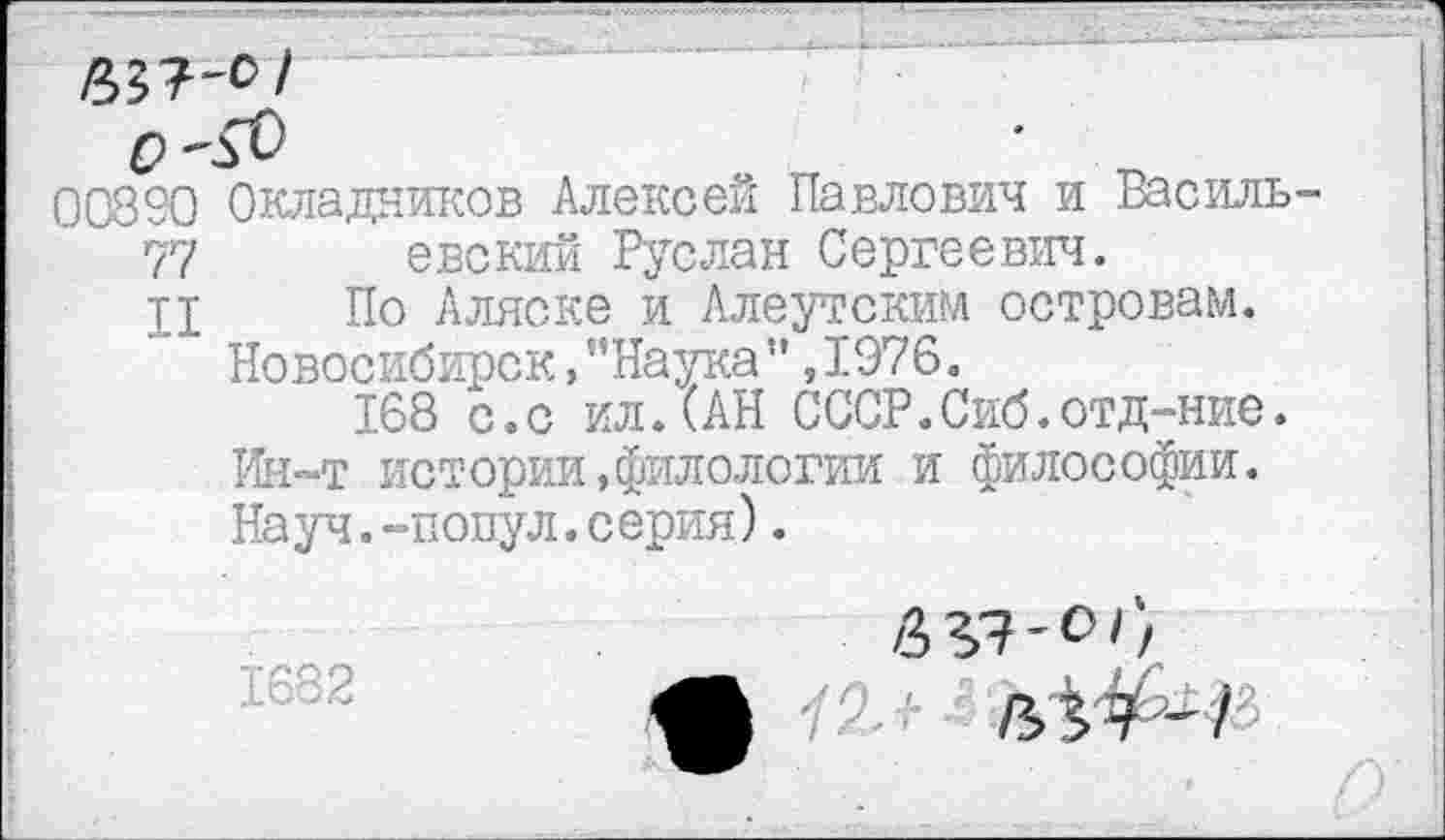 ﻿00890 Окладников Алексей Павлович и Василь
77 евский Руслан Сергеевич.
ц По Аляске и Алеутским островам. Новосибирск,’’Наука" ,1976.
168 с.с ил.(АН СССР.Сиб.отд-ние.
Ин-т истории,филологии и философии.
Науч.-попул.серия).